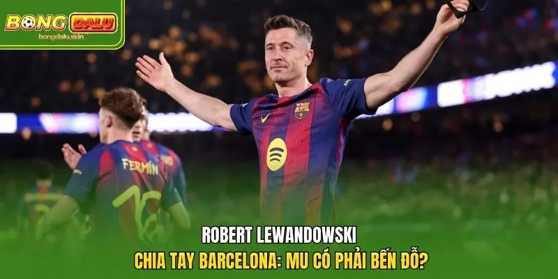 Robert Lewandowski Chia Tay Barcelona: MU Có Phải Bến Đỗ?